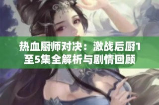 热血厨师对决：激战后厨1至5集全解析与剧情回顾