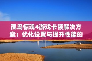孤岛惊魂4游戏卡顿解决方案：优化设置与提升性能的全攻略