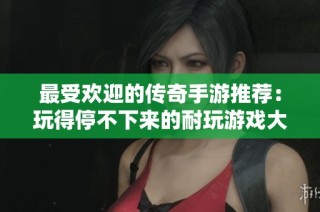 最受欢迎的传奇手游推荐：玩得停不下来的耐玩游戏大汇总