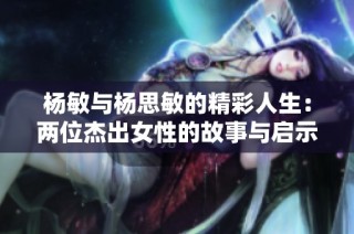 杨敏与杨思敏的精彩人生：两位杰出女性的故事与启示