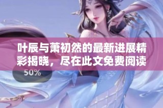 叶辰与萧初然的最新进展精彩揭晓，尽在此文免费阅读！