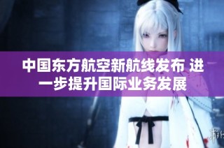 中国东方航空新航线发布 进一步提升国际业务发展