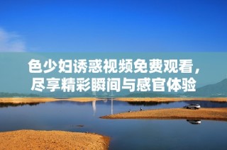 色少妇诱惑视频免费观看，尽享精彩瞬间与感官体验