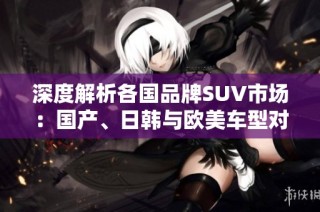 深度解析各国品牌SUV市场：国产、日韩与欧美车型对比展望