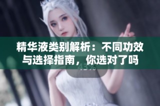 精华液类别解析：不同功效与选择指南，你选对了吗