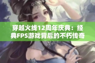 穿越火线12周年庆典：经典FPS游戏背后的不朽传奇与明星魅力魅影分享