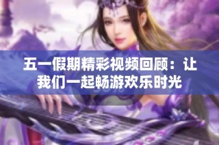 五一假期精彩视频回顾：让我们一起畅游欢乐时光