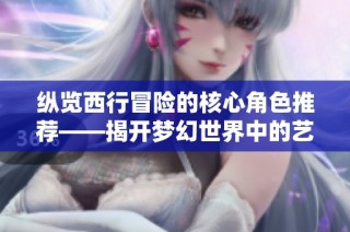 纵览西行冒险的核心角色推荐——揭开梦幻世界中的艺术珍宝探秘之旅
