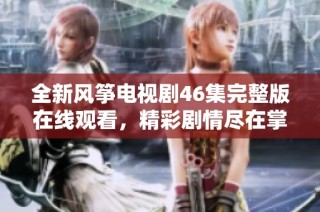 全新风筝电视剧46集完整版在线观看，精彩剧情尽在掌握中