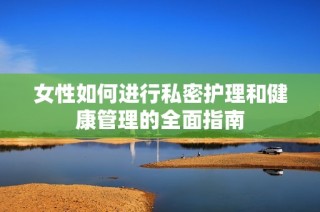 女性如何进行私密护理和健康管理的全面指南