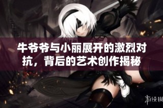 牛爷爷与小丽展开的激烈对抗，背后的艺术创作揭秘