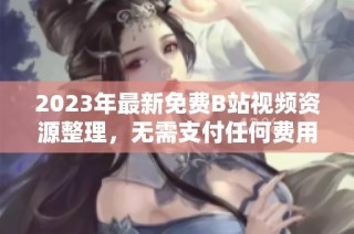 2023年最新免费B站视频资源整理，无需支付任何费用