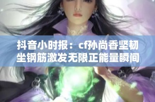 抖音小时报：cf孙尚香坚韧坐钢筋激发无限正能量瞬间