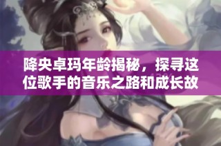 降央卓玛年龄揭秘，探寻这位歌手的音乐之路和成长故事