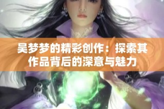 吴梦梦的精彩创作：探索其作品背后的深意与魅力