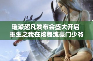 璀璨超凡发布会盛大开启 重生之我在炫舞滩豪门少爷不宜过于溺爱