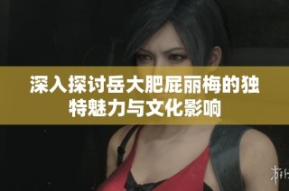 深入探讨岳大肥屁丽梅的独特魅力与文化影响