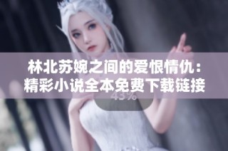 林北苏婉之间的爱恨情仇：精彩小说全本免费下载链接分享