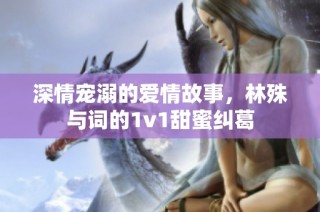 深情宠溺的爱情故事，林殊与词的1v1甜蜜纠葛