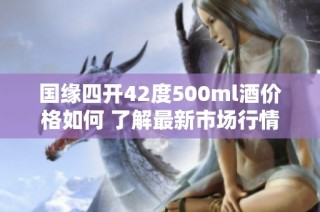 国缘四开42度500ml酒价格如何 了解最新市场行情