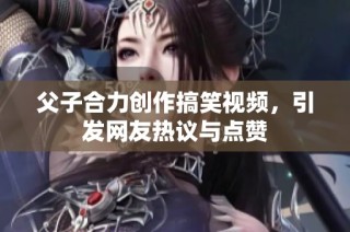 父子合力创作搞笑视频，引发网友热议与点赞
