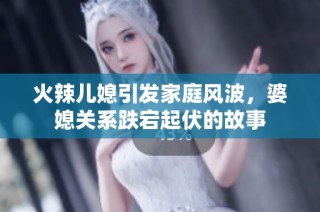 火辣儿媳引发家庭风波，婆媳关系跌宕起伏的故事