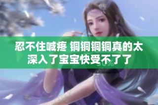 忍不住喊疼 铜铜铜铜真的太深入了宝宝快受不了了