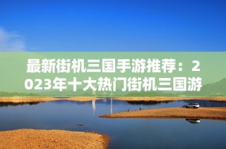 最新街机三国手游推荐：2023年十大热门街机三国游戏排行榜一览