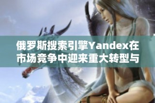俄罗斯搜索引擎Yandex在市场竞争中迎来重大转型与挑战