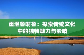 重温鲁啊鲁：探索传统文化中的独特魅力与影响