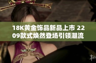 18K黄金饰品新品上市 2209款式焕然登场引领潮流
