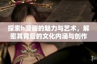 探索h漫画的魅力与艺术，解密其背后的文化内涵与创作技巧