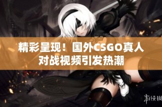 精彩呈现！国外CSGO真人对战视频引发热潮