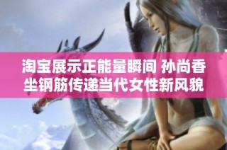 淘宝展示正能量瞬间 孙尚香坐钢筋传递当代女性新风貌