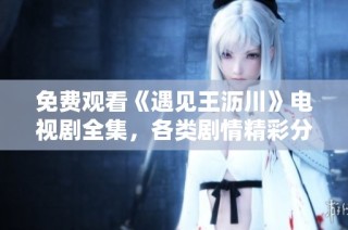 免费观看《遇见王沥川》电视剧全集，各类剧情精彩分享