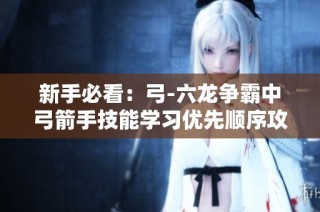 新手必看：弓-六龙争霸中弓箭手技能学习优先顺序攻略解析
