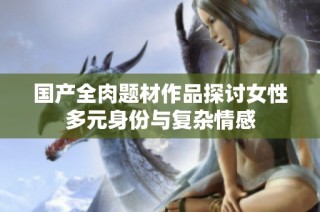 国产全肉题材作品探讨女性多元身份与复杂情感