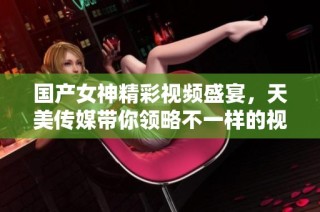 国产女神精彩视频盛宴，天美传媒带你领略不一样的视听享受