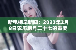新电梯早新闻：2023年2月8日农历腊月二十七的重要信息汇总
