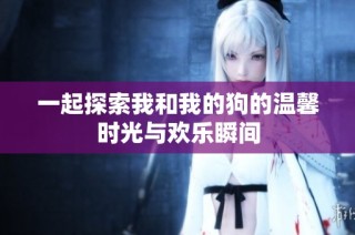 一起探索我和我的狗的温馨时光与欢乐瞬间