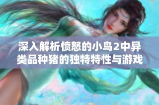 深入解析愤怒的小鸟2中异类品种猪的独特特性与游戏策略技巧