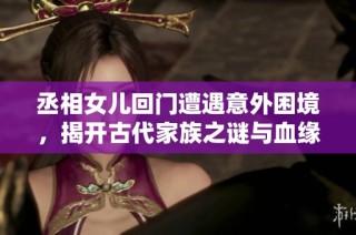 丞相女儿回门遭遇意外困境，揭开古代家族之谜与血缘秘辛