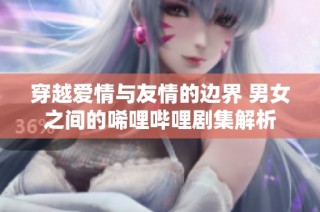 穿越爱情与友情的边界 男女之间的唏哩哔哩剧集解析