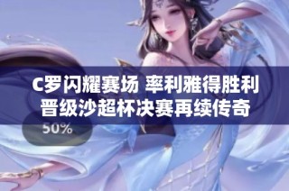 C罗闪耀赛场 率利雅得胜利晋级沙超杯决赛再续传奇