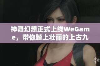 神舞幻想正式上线WeGame，带你踏上壮丽的上古九州奇幻探索之旅