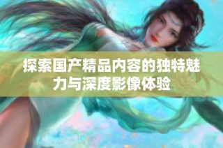 探索国产精品内容的独特魅力与深度影像体验