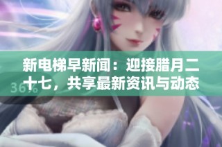 新电梯早新闻：迎接腊月二十七，共享最新资讯与动态