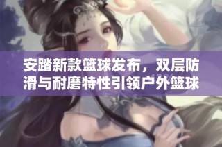 安踏新款篮球发布，双层防滑与耐磨特性引领户外篮球运动新潮流