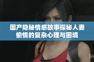 国产隐秘情感故事探秘人妻偷情的复杂心理与困境
