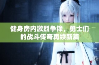 健身房内激烈争锋，勇士们的战斗传奇再续新篇